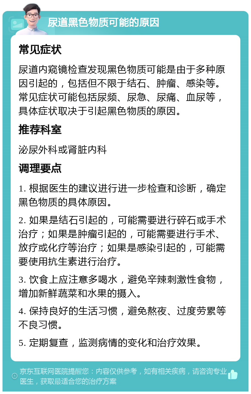 尿道黑色物质可能的原因 常见症状 尿道内窥镜检查发现黑色物质可能是由于多种原因引起的，包括但不限于结石、肿瘤、感染等。常见症状可能包括尿频、尿急、尿痛、血尿等，具体症状取决于引起黑色物质的原因。 推荐科室 泌尿外科或肾脏内科 调理要点 1. 根据医生的建议进行进一步检查和诊断，确定黑色物质的具体原因。 2. 如果是结石引起的，可能需要进行碎石或手术治疗；如果是肿瘤引起的，可能需要进行手术、放疗或化疗等治疗；如果是感染引起的，可能需要使用抗生素进行治疗。 3. 饮食上应注意多喝水，避免辛辣刺激性食物，增加新鲜蔬菜和水果的摄入。 4. 保持良好的生活习惯，避免熬夜、过度劳累等不良习惯。 5. 定期复查，监测病情的变化和治疗效果。