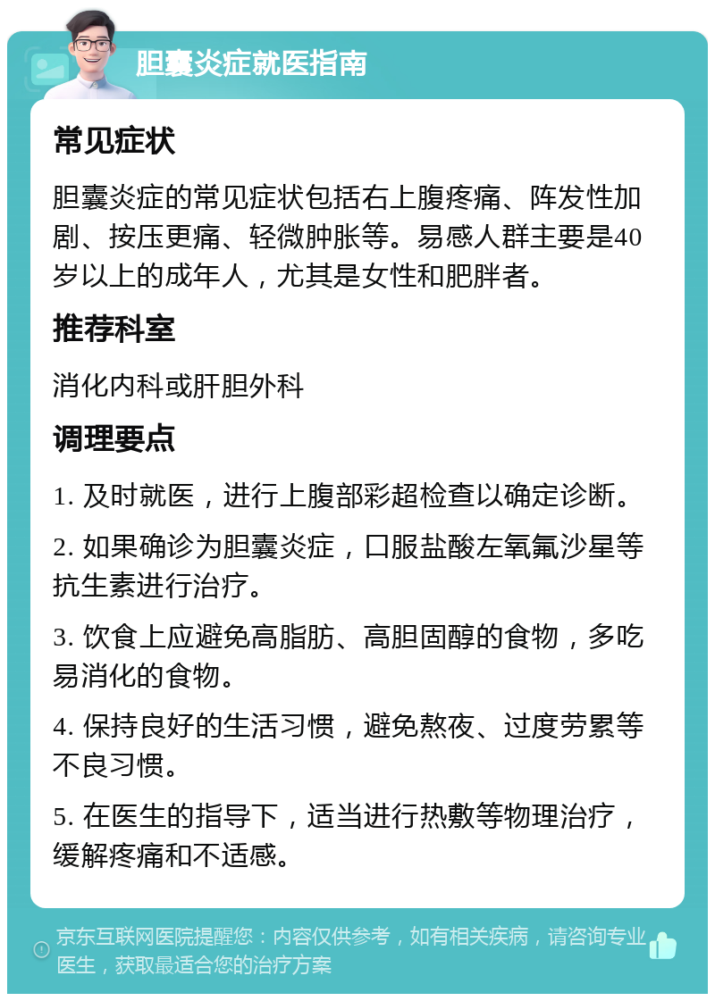 胆囊炎症就医指南 常见症状 胆囊炎症的常见症状包括右上腹疼痛、阵发性加剧、按压更痛、轻微肿胀等。易感人群主要是40岁以上的成年人，尤其是女性和肥胖者。 推荐科室 消化内科或肝胆外科 调理要点 1. 及时就医，进行上腹部彩超检查以确定诊断。 2. 如果确诊为胆囊炎症，口服盐酸左氧氟沙星等抗生素进行治疗。 3. 饮食上应避免高脂肪、高胆固醇的食物，多吃易消化的食物。 4. 保持良好的生活习惯，避免熬夜、过度劳累等不良习惯。 5. 在医生的指导下，适当进行热敷等物理治疗，缓解疼痛和不适感。