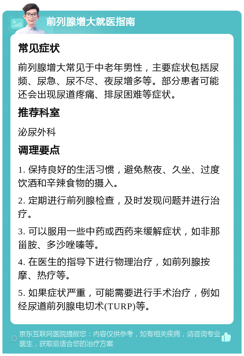 前列腺增大就医指南 常见症状 前列腺增大常见于中老年男性，主要症状包括尿频、尿急、尿不尽、夜尿增多等。部分患者可能还会出现尿道疼痛、排尿困难等症状。 推荐科室 泌尿外科 调理要点 1. 保持良好的生活习惯，避免熬夜、久坐、过度饮酒和辛辣食物的摄入。 2. 定期进行前列腺检查，及时发现问题并进行治疗。 3. 可以服用一些中药或西药来缓解症状，如非那甾胺、多沙唑嗪等。 4. 在医生的指导下进行物理治疗，如前列腺按摩、热疗等。 5. 如果症状严重，可能需要进行手术治疗，例如经尿道前列腺电切术(TURP)等。