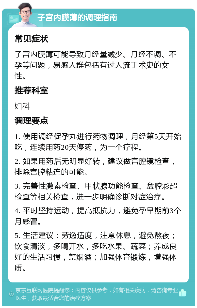 子宫内膜薄的调理指南 常见症状 子宫内膜薄可能导致月经量减少、月经不调、不孕等问题，易感人群包括有过人流手术史的女性。 推荐科室 妇科 调理要点 1. 使用调经促孕丸进行药物调理，月经第5天开始吃，连续用药20天停药，为一个疗程。 2. 如果用药后无明显好转，建议做宫腔镜检查，排除宫腔粘连的可能。 3. 完善性激素检查、甲状腺功能检查、盆腔彩超检查等相关检查，进一步明确诊断对症治疗。 4. 平时坚持运动，提高抵抗力，避免孕早期前3个月感冒。 5. 生活建议：劳逸适度，注意休息，避免熬夜；饮食清淡，多喝开水，多吃水果、蔬菜；养成良好的生活习惯，禁烟酒；加强体育锻炼，增强体质。