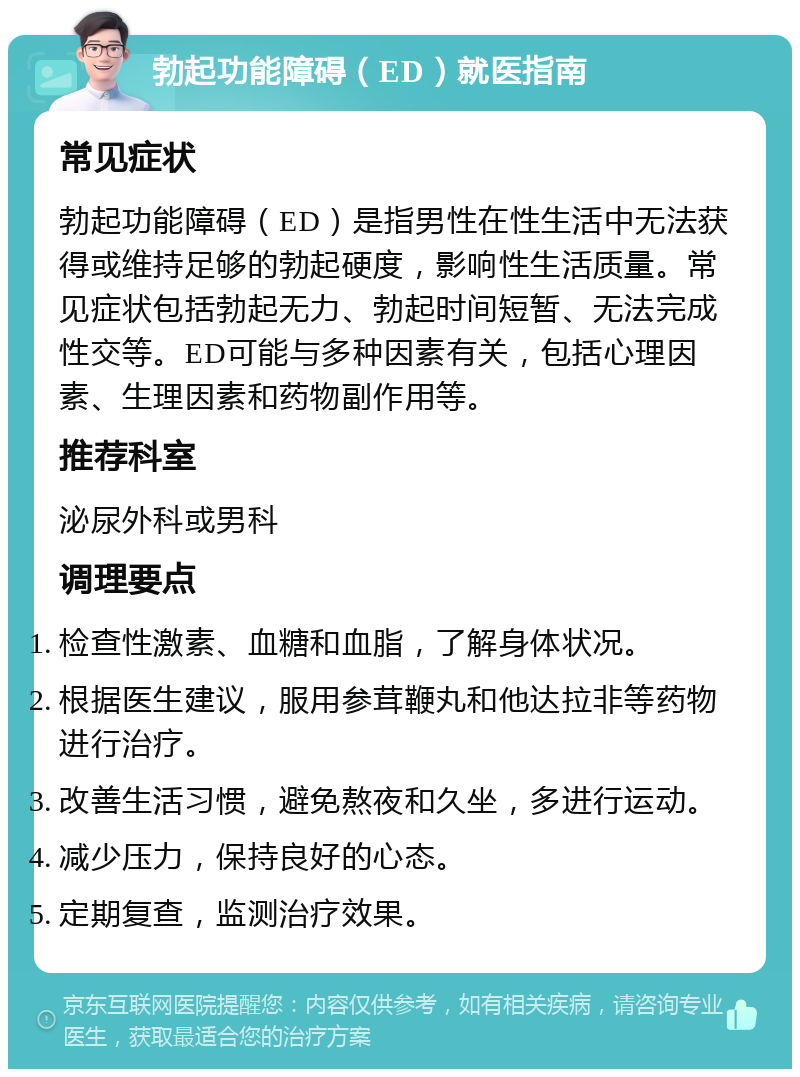 勃起功能障碍（ED）就医指南 常见症状 勃起功能障碍（ED）是指男性在性生活中无法获得或维持足够的勃起硬度，影响性生活质量。常见症状包括勃起无力、勃起时间短暂、无法完成性交等。ED可能与多种因素有关，包括心理因素、生理因素和药物副作用等。 推荐科室 泌尿外科或男科 调理要点 检查性激素、血糖和血脂，了解身体状况。 根据医生建议，服用参茸鞭丸和他达拉非等药物进行治疗。 改善生活习惯，避免熬夜和久坐，多进行运动。 减少压力，保持良好的心态。 定期复查，监测治疗效果。