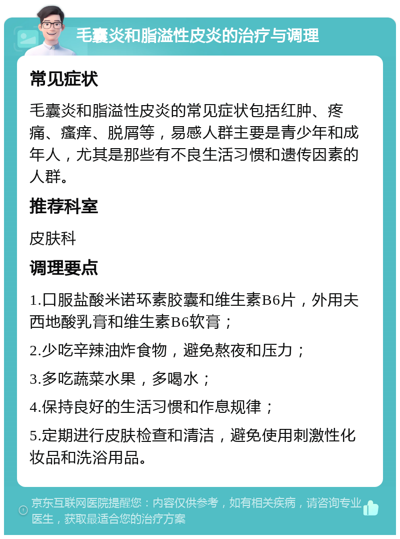 毛囊炎和脂溢性皮炎的治疗与调理 常见症状 毛囊炎和脂溢性皮炎的常见症状包括红肿、疼痛、瘙痒、脱屑等，易感人群主要是青少年和成年人，尤其是那些有不良生活习惯和遗传因素的人群。 推荐科室 皮肤科 调理要点 1.口服盐酸米诺环素胶囊和维生素B6片，外用夫西地酸乳膏和维生素B6软膏； 2.少吃辛辣油炸食物，避免熬夜和压力； 3.多吃蔬菜水果，多喝水； 4.保持良好的生活习惯和作息规律； 5.定期进行皮肤检查和清洁，避免使用刺激性化妆品和洗浴用品。