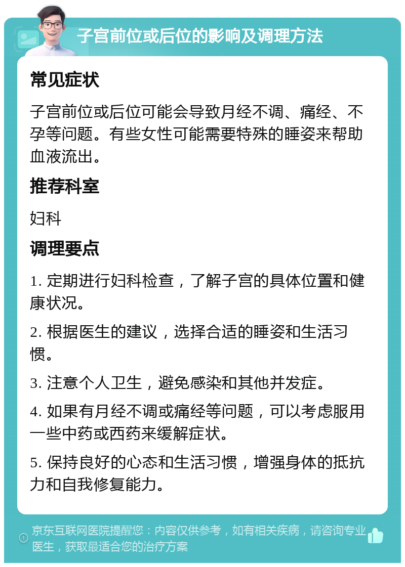 子宫前位或后位的影响及调理方法 常见症状 子宫前位或后位可能会导致月经不调、痛经、不孕等问题。有些女性可能需要特殊的睡姿来帮助血液流出。 推荐科室 妇科 调理要点 1. 定期进行妇科检查，了解子宫的具体位置和健康状况。 2. 根据医生的建议，选择合适的睡姿和生活习惯。 3. 注意个人卫生，避免感染和其他并发症。 4. 如果有月经不调或痛经等问题，可以考虑服用一些中药或西药来缓解症状。 5. 保持良好的心态和生活习惯，增强身体的抵抗力和自我修复能力。