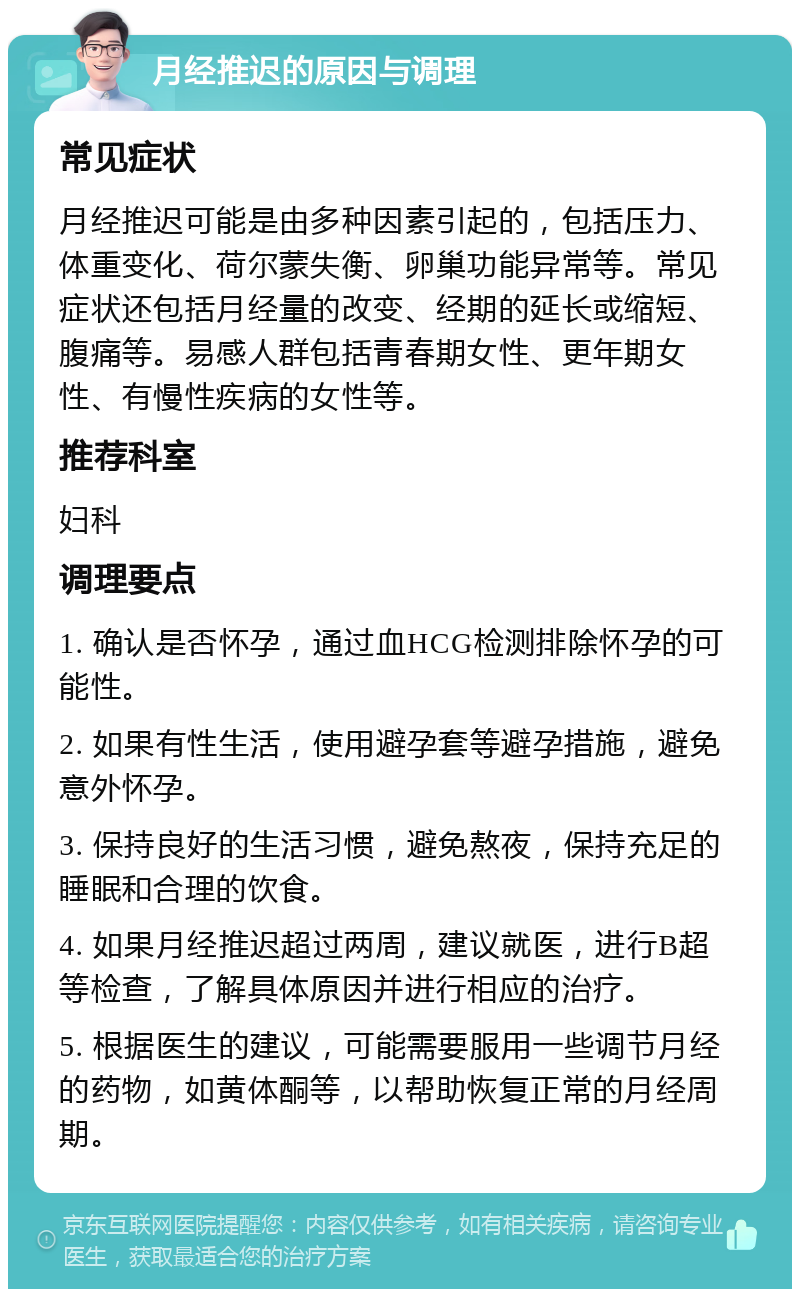 月经推迟的原因与调理 常见症状 月经推迟可能是由多种因素引起的，包括压力、体重变化、荷尔蒙失衡、卵巢功能异常等。常见症状还包括月经量的改变、经期的延长或缩短、腹痛等。易感人群包括青春期女性、更年期女性、有慢性疾病的女性等。 推荐科室 妇科 调理要点 1. 确认是否怀孕，通过血HCG检测排除怀孕的可能性。 2. 如果有性生活，使用避孕套等避孕措施，避免意外怀孕。 3. 保持良好的生活习惯，避免熬夜，保持充足的睡眠和合理的饮食。 4. 如果月经推迟超过两周，建议就医，进行B超等检查，了解具体原因并进行相应的治疗。 5. 根据医生的建议，可能需要服用一些调节月经的药物，如黄体酮等，以帮助恢复正常的月经周期。