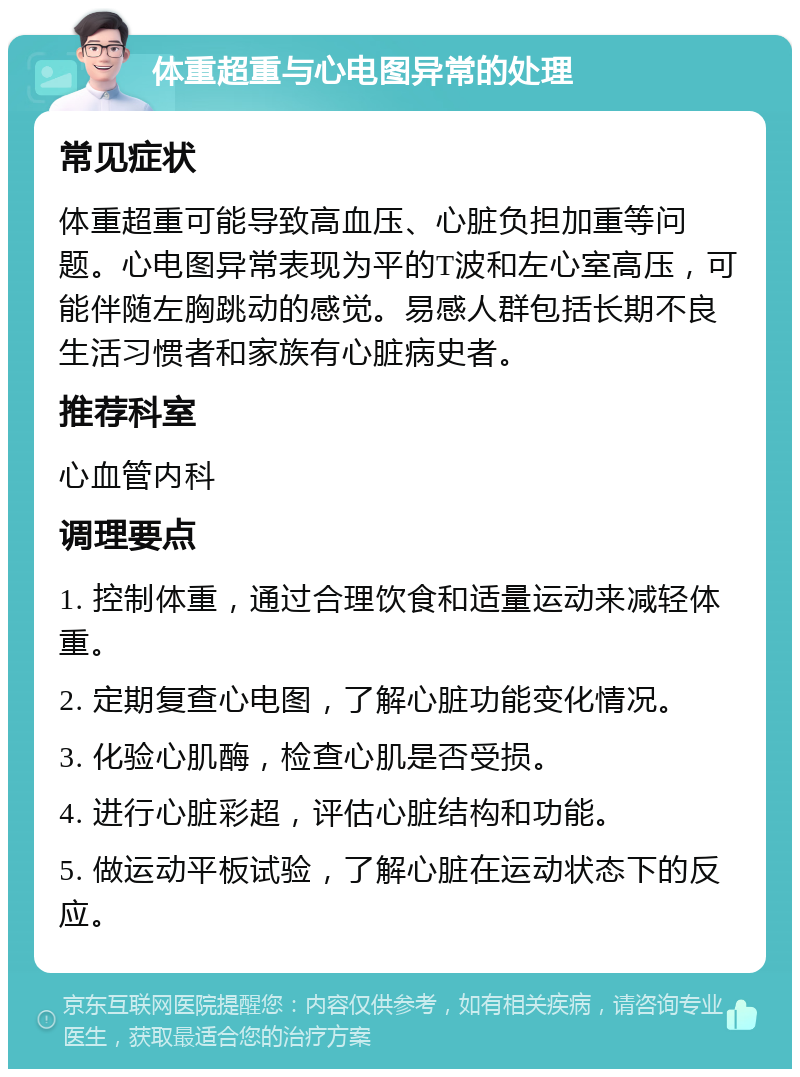 体重超重与心电图异常的处理 常见症状 体重超重可能导致高血压、心脏负担加重等问题。心电图异常表现为平的T波和左心室高压，可能伴随左胸跳动的感觉。易感人群包括长期不良生活习惯者和家族有心脏病史者。 推荐科室 心血管内科 调理要点 1. 控制体重，通过合理饮食和适量运动来减轻体重。 2. 定期复查心电图，了解心脏功能变化情况。 3. 化验心肌酶，检查心肌是否受损。 4. 进行心脏彩超，评估心脏结构和功能。 5. 做运动平板试验，了解心脏在运动状态下的反应。