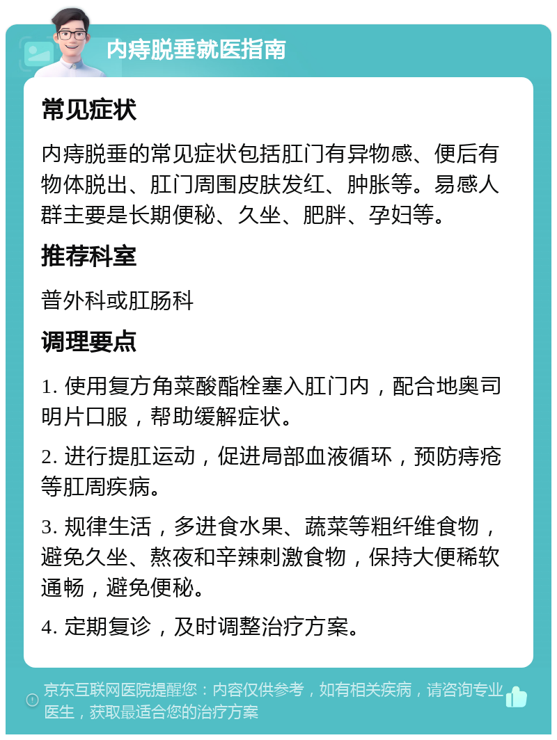 内痔脱垂就医指南 常见症状 内痔脱垂的常见症状包括肛门有异物感、便后有物体脱出、肛门周围皮肤发红、肿胀等。易感人群主要是长期便秘、久坐、肥胖、孕妇等。 推荐科室 普外科或肛肠科 调理要点 1. 使用复方角菜酸酯栓塞入肛门内，配合地奥司明片口服，帮助缓解症状。 2. 进行提肛运动，促进局部血液循环，预防痔疮等肛周疾病。 3. 规律生活，多进食水果、蔬菜等粗纤维食物，避免久坐、熬夜和辛辣刺激食物，保持大便稀软通畅，避免便秘。 4. 定期复诊，及时调整治疗方案。