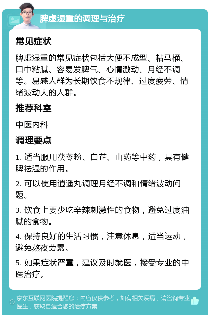 脾虚湿重的调理与治疗 常见症状 脾虚湿重的常见症状包括大便不成型、粘马桶、口中粘腻、容易发脾气、心情激动、月经不调等。易感人群为长期饮食不规律、过度疲劳、情绪波动大的人群。 推荐科室 中医内科 调理要点 1. 适当服用茯苓粉、白芷、山药等中药，具有健脾祛湿的作用。 2. 可以使用逍遥丸调理月经不调和情绪波动问题。 3. 饮食上要少吃辛辣刺激性的食物，避免过度油腻的食物。 4. 保持良好的生活习惯，注意休息，适当运动，避免熬夜劳累。 5. 如果症状严重，建议及时就医，接受专业的中医治疗。