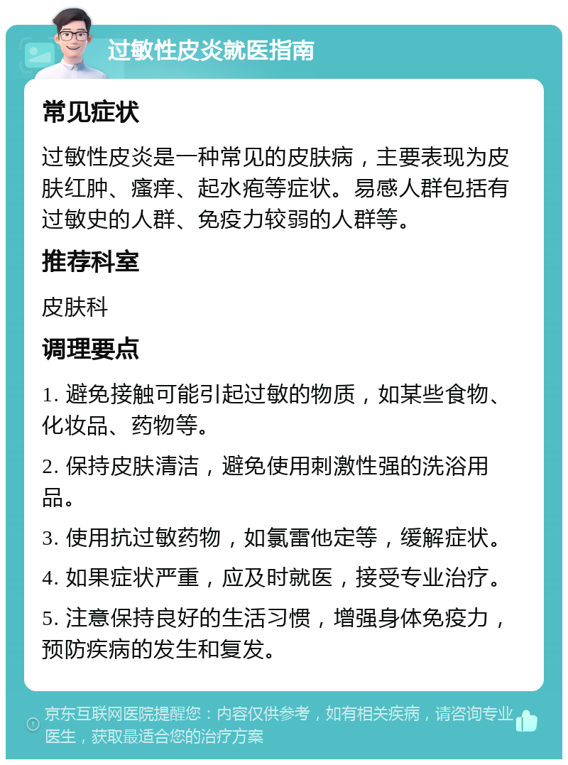 过敏性皮炎就医指南 常见症状 过敏性皮炎是一种常见的皮肤病，主要表现为皮肤红肿、瘙痒、起水疱等症状。易感人群包括有过敏史的人群、免疫力较弱的人群等。 推荐科室 皮肤科 调理要点 1. 避免接触可能引起过敏的物质，如某些食物、化妆品、药物等。 2. 保持皮肤清洁，避免使用刺激性强的洗浴用品。 3. 使用抗过敏药物，如氯雷他定等，缓解症状。 4. 如果症状严重，应及时就医，接受专业治疗。 5. 注意保持良好的生活习惯，增强身体免疫力，预防疾病的发生和复发。