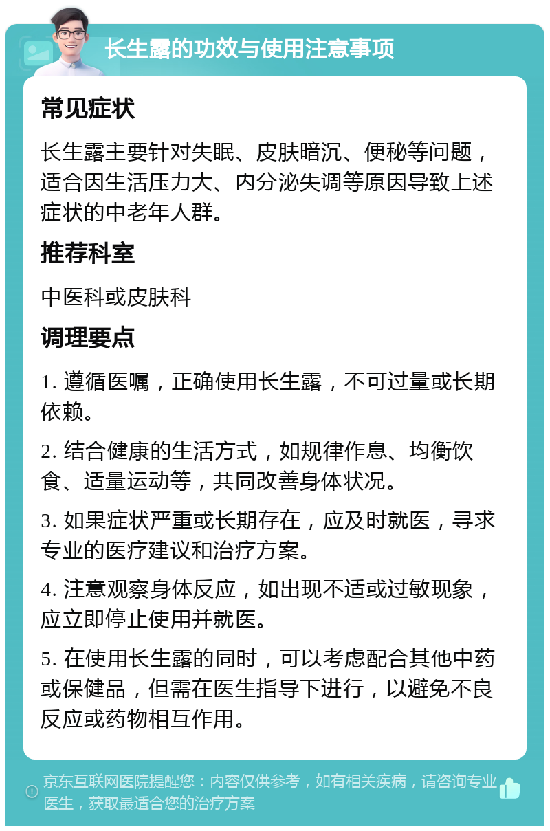 长生露的功效与使用注意事项 常见症状 长生露主要针对失眠、皮肤暗沉、便秘等问题，适合因生活压力大、内分泌失调等原因导致上述症状的中老年人群。 推荐科室 中医科或皮肤科 调理要点 1. 遵循医嘱，正确使用长生露，不可过量或长期依赖。 2. 结合健康的生活方式，如规律作息、均衡饮食、适量运动等，共同改善身体状况。 3. 如果症状严重或长期存在，应及时就医，寻求专业的医疗建议和治疗方案。 4. 注意观察身体反应，如出现不适或过敏现象，应立即停止使用并就医。 5. 在使用长生露的同时，可以考虑配合其他中药或保健品，但需在医生指导下进行，以避免不良反应或药物相互作用。