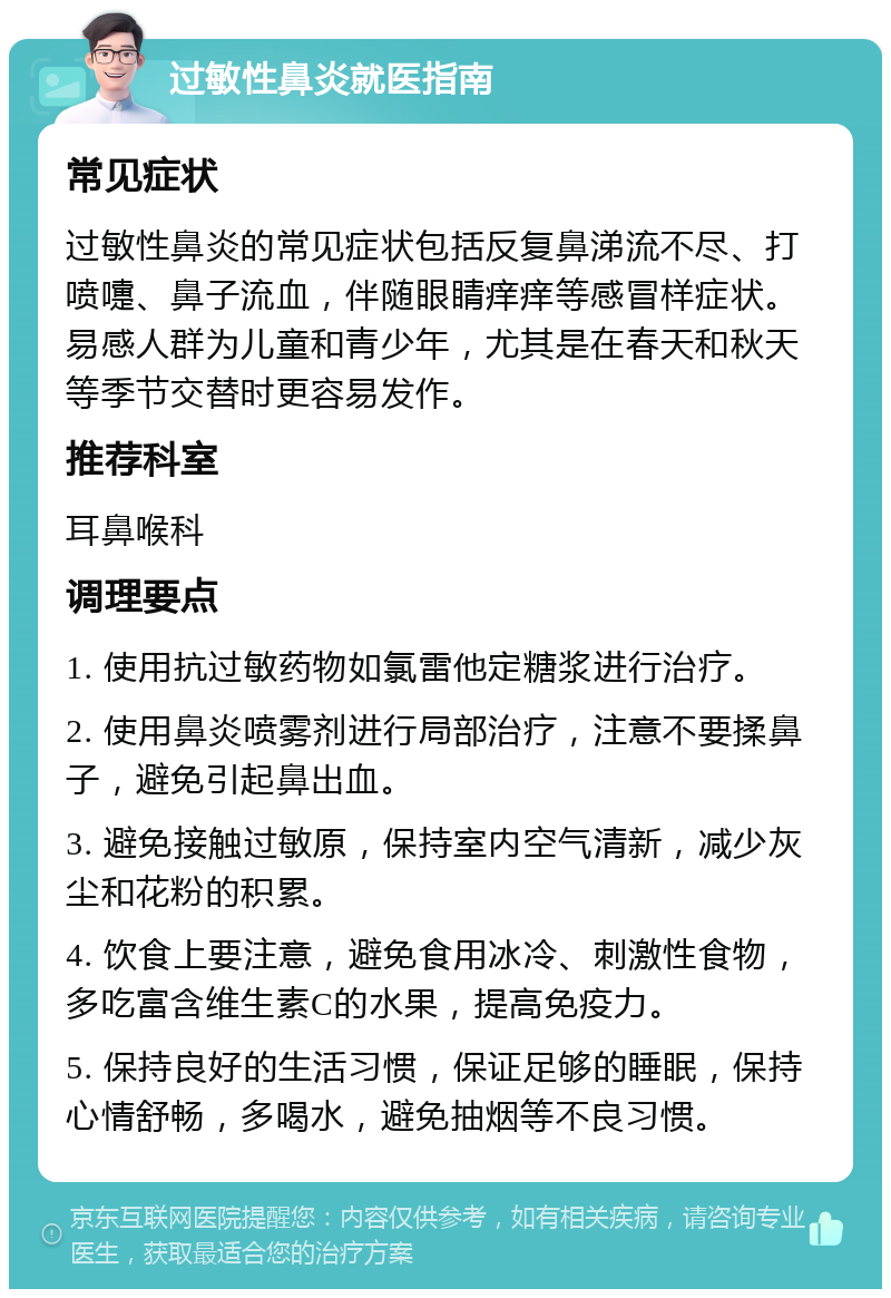 过敏性鼻炎就医指南 常见症状 过敏性鼻炎的常见症状包括反复鼻涕流不尽、打喷嚏、鼻子流血，伴随眼睛痒痒等感冒样症状。易感人群为儿童和青少年，尤其是在春天和秋天等季节交替时更容易发作。 推荐科室 耳鼻喉科 调理要点 1. 使用抗过敏药物如氯雷他定糖浆进行治疗。 2. 使用鼻炎喷雾剂进行局部治疗，注意不要揉鼻子，避免引起鼻出血。 3. 避免接触过敏原，保持室内空气清新，减少灰尘和花粉的积累。 4. 饮食上要注意，避免食用冰冷、刺激性食物，多吃富含维生素C的水果，提高免疫力。 5. 保持良好的生活习惯，保证足够的睡眠，保持心情舒畅，多喝水，避免抽烟等不良习惯。