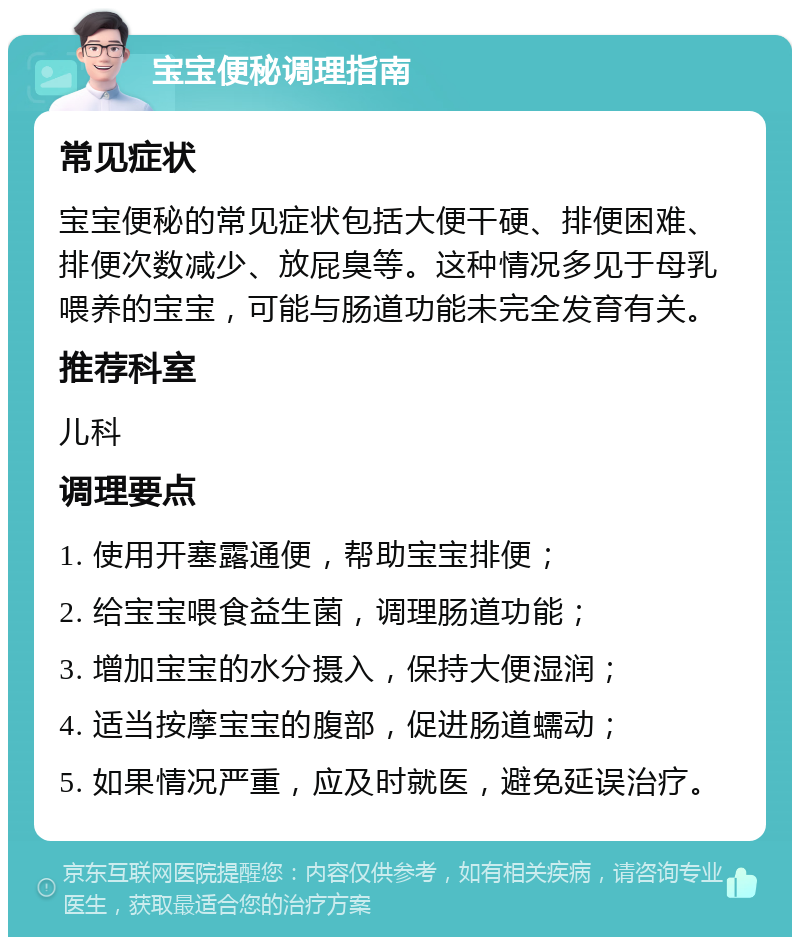 宝宝便秘调理指南 常见症状 宝宝便秘的常见症状包括大便干硬、排便困难、排便次数减少、放屁臭等。这种情况多见于母乳喂养的宝宝，可能与肠道功能未完全发育有关。 推荐科室 儿科 调理要点 1. 使用开塞露通便，帮助宝宝排便； 2. 给宝宝喂食益生菌，调理肠道功能； 3. 增加宝宝的水分摄入，保持大便湿润； 4. 适当按摩宝宝的腹部，促进肠道蠕动； 5. 如果情况严重，应及时就医，避免延误治疗。