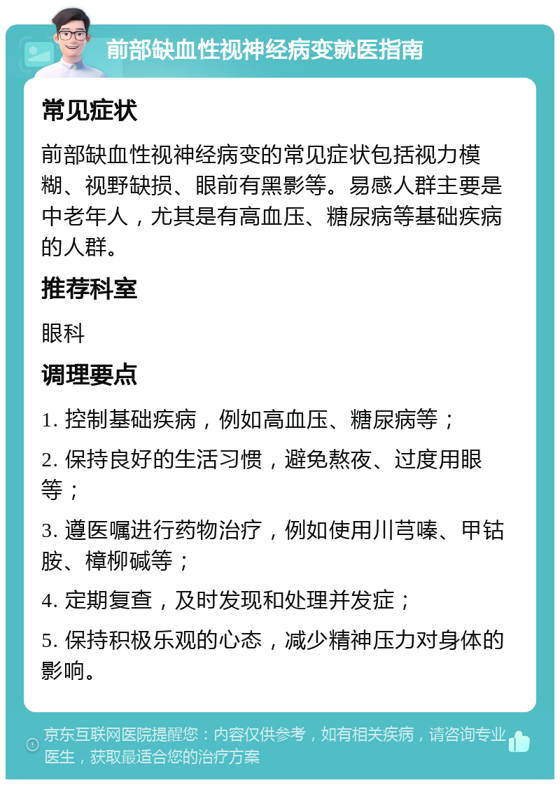 前部缺血性视神经病变就医指南 常见症状 前部缺血性视神经病变的常见症状包括视力模糊、视野缺损、眼前有黑影等。易感人群主要是中老年人，尤其是有高血压、糖尿病等基础疾病的人群。 推荐科室 眼科 调理要点 1. 控制基础疾病，例如高血压、糖尿病等； 2. 保持良好的生活习惯，避免熬夜、过度用眼等； 3. 遵医嘱进行药物治疗，例如使用川芎嗪、甲钴胺、樟柳碱等； 4. 定期复查，及时发现和处理并发症； 5. 保持积极乐观的心态，减少精神压力对身体的影响。