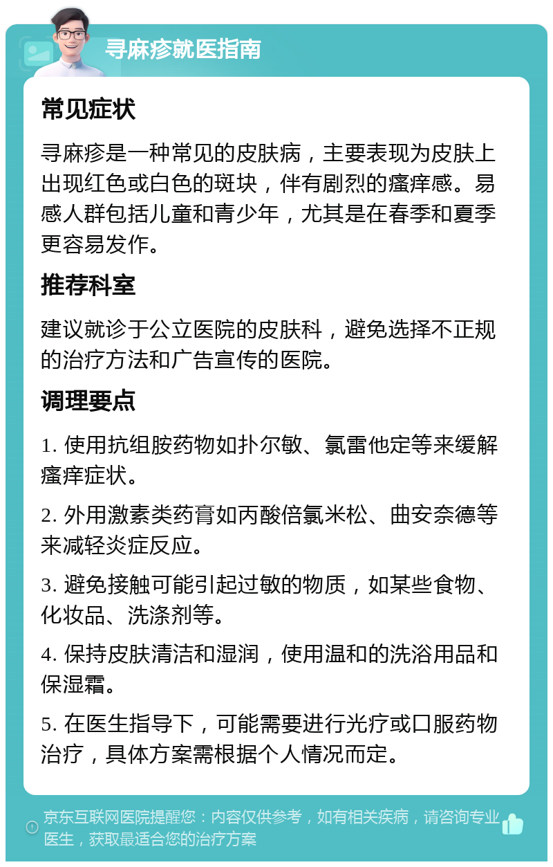 寻麻疹就医指南 常见症状 寻麻疹是一种常见的皮肤病，主要表现为皮肤上出现红色或白色的斑块，伴有剧烈的瘙痒感。易感人群包括儿童和青少年，尤其是在春季和夏季更容易发作。 推荐科室 建议就诊于公立医院的皮肤科，避免选择不正规的治疗方法和广告宣传的医院。 调理要点 1. 使用抗组胺药物如扑尔敏、氯雷他定等来缓解瘙痒症状。 2. 外用激素类药膏如丙酸倍氯米松、曲安奈德等来减轻炎症反应。 3. 避免接触可能引起过敏的物质，如某些食物、化妆品、洗涤剂等。 4. 保持皮肤清洁和湿润，使用温和的洗浴用品和保湿霜。 5. 在医生指导下，可能需要进行光疗或口服药物治疗，具体方案需根据个人情况而定。