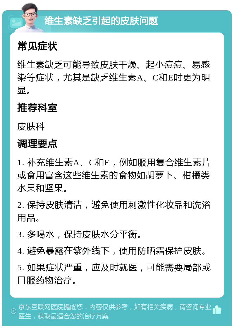 维生素缺乏引起的皮肤问题 常见症状 维生素缺乏可能导致皮肤干燥、起小痘痘、易感染等症状，尤其是缺乏维生素A、C和E时更为明显。 推荐科室 皮肤科 调理要点 1. 补充维生素A、C和E，例如服用复合维生素片或食用富含这些维生素的食物如胡萝卜、柑橘类水果和坚果。 2. 保持皮肤清洁，避免使用刺激性化妆品和洗浴用品。 3. 多喝水，保持皮肤水分平衡。 4. 避免暴露在紫外线下，使用防晒霜保护皮肤。 5. 如果症状严重，应及时就医，可能需要局部或口服药物治疗。