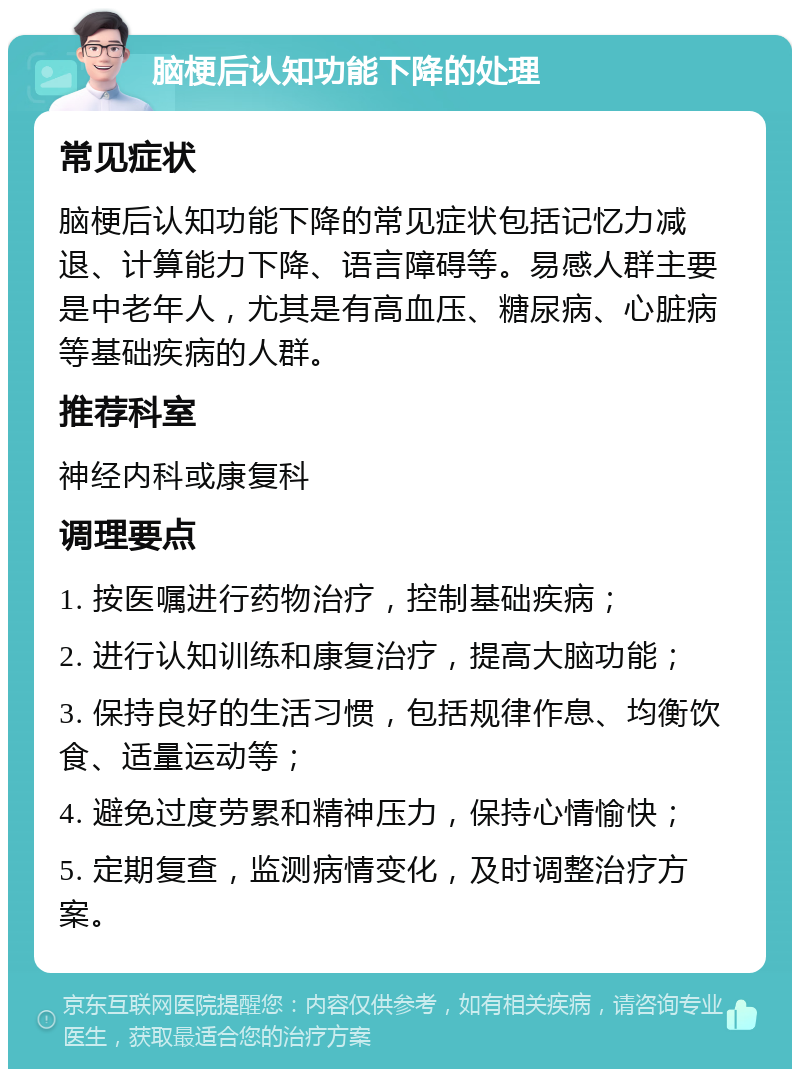 脑梗后认知功能下降的处理 常见症状 脑梗后认知功能下降的常见症状包括记忆力减退、计算能力下降、语言障碍等。易感人群主要是中老年人，尤其是有高血压、糖尿病、心脏病等基础疾病的人群。 推荐科室 神经内科或康复科 调理要点 1. 按医嘱进行药物治疗，控制基础疾病； 2. 进行认知训练和康复治疗，提高大脑功能； 3. 保持良好的生活习惯，包括规律作息、均衡饮食、适量运动等； 4. 避免过度劳累和精神压力，保持心情愉快； 5. 定期复查，监测病情变化，及时调整治疗方案。