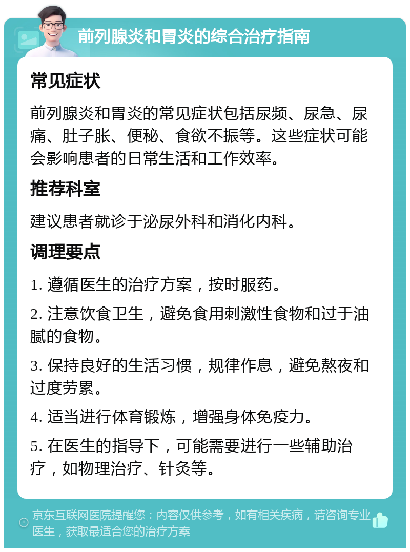 前列腺炎和胃炎的综合治疗指南 常见症状 前列腺炎和胃炎的常见症状包括尿频、尿急、尿痛、肚子胀、便秘、食欲不振等。这些症状可能会影响患者的日常生活和工作效率。 推荐科室 建议患者就诊于泌尿外科和消化内科。 调理要点 1. 遵循医生的治疗方案，按时服药。 2. 注意饮食卫生，避免食用刺激性食物和过于油腻的食物。 3. 保持良好的生活习惯，规律作息，避免熬夜和过度劳累。 4. 适当进行体育锻炼，增强身体免疫力。 5. 在医生的指导下，可能需要进行一些辅助治疗，如物理治疗、针灸等。