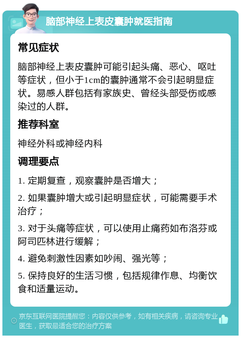 脑部神经上表皮囊肿就医指南 常见症状 脑部神经上表皮囊肿可能引起头痛、恶心、呕吐等症状，但小于1cm的囊肿通常不会引起明显症状。易感人群包括有家族史、曾经头部受伤或感染过的人群。 推荐科室 神经外科或神经内科 调理要点 1. 定期复查，观察囊肿是否增大； 2. 如果囊肿增大或引起明显症状，可能需要手术治疗； 3. 对于头痛等症状，可以使用止痛药如布洛芬或阿司匹林进行缓解； 4. 避免刺激性因素如吵闹、强光等； 5. 保持良好的生活习惯，包括规律作息、均衡饮食和适量运动。