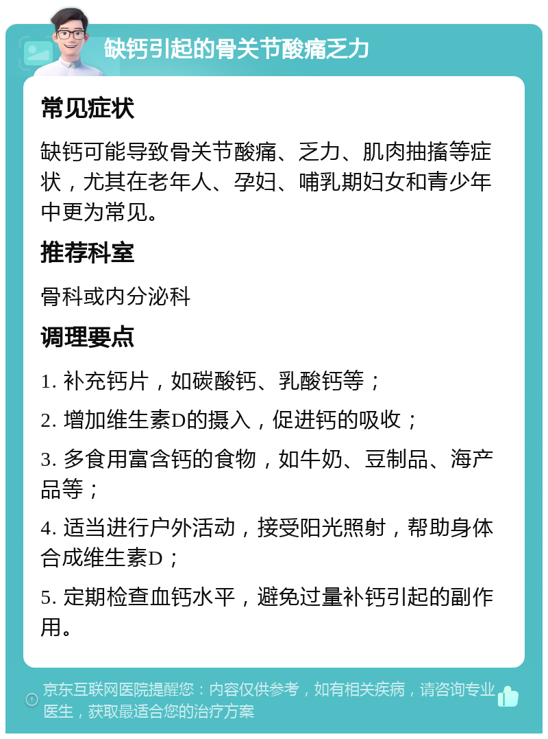 缺钙引起的骨关节酸痛乏力 常见症状 缺钙可能导致骨关节酸痛、乏力、肌肉抽搐等症状，尤其在老年人、孕妇、哺乳期妇女和青少年中更为常见。 推荐科室 骨科或内分泌科 调理要点 1. 补充钙片，如碳酸钙、乳酸钙等； 2. 增加维生素D的摄入，促进钙的吸收； 3. 多食用富含钙的食物，如牛奶、豆制品、海产品等； 4. 适当进行户外活动，接受阳光照射，帮助身体合成维生素D； 5. 定期检查血钙水平，避免过量补钙引起的副作用。