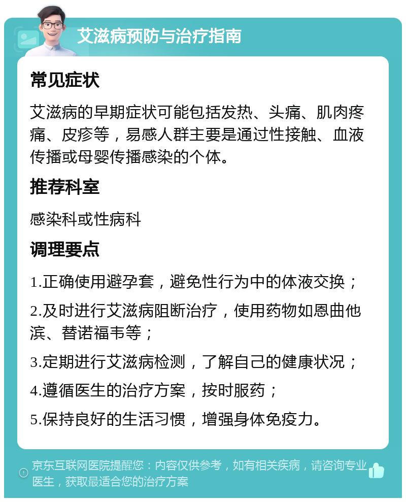 艾滋病预防与治疗指南 常见症状 艾滋病的早期症状可能包括发热、头痛、肌肉疼痛、皮疹等，易感人群主要是通过性接触、血液传播或母婴传播感染的个体。 推荐科室 感染科或性病科 调理要点 1.正确使用避孕套，避免性行为中的体液交换； 2.及时进行艾滋病阻断治疗，使用药物如恩曲他滨、替诺福韦等； 3.定期进行艾滋病检测，了解自己的健康状况； 4.遵循医生的治疗方案，按时服药； 5.保持良好的生活习惯，增强身体免疫力。