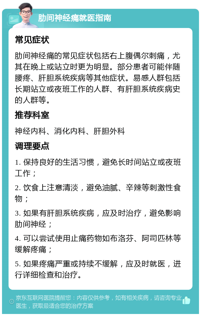 肋间神经痛就医指南 常见症状 肋间神经痛的常见症状包括右上腹偶尔刺痛，尤其在晚上或站立时更为明显。部分患者可能伴随腰疼、肝胆系统疾病等其他症状。易感人群包括长期站立或夜班工作的人群、有肝胆系统疾病史的人群等。 推荐科室 神经内科、消化内科、肝胆外科 调理要点 1. 保持良好的生活习惯，避免长时间站立或夜班工作； 2. 饮食上注意清淡，避免油腻、辛辣等刺激性食物； 3. 如果有肝胆系统疾病，应及时治疗，避免影响肋间神经； 4. 可以尝试使用止痛药物如布洛芬、阿司匹林等缓解疼痛； 5. 如果疼痛严重或持续不缓解，应及时就医，进行详细检查和治疗。