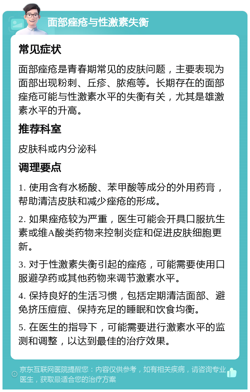 面部痤疮与性激素失衡 常见症状 面部痤疮是青春期常见的皮肤问题，主要表现为面部出现粉刺、丘疹、脓疱等。长期存在的面部痤疮可能与性激素水平的失衡有关，尤其是雄激素水平的升高。 推荐科室 皮肤科或内分泌科 调理要点 1. 使用含有水杨酸、苯甲酸等成分的外用药膏，帮助清洁皮肤和减少痤疮的形成。 2. 如果痤疮较为严重，医生可能会开具口服抗生素或维A酸类药物来控制炎症和促进皮肤细胞更新。 3. 对于性激素失衡引起的痤疮，可能需要使用口服避孕药或其他药物来调节激素水平。 4. 保持良好的生活习惯，包括定期清洁面部、避免挤压痘痘、保持充足的睡眠和饮食均衡。 5. 在医生的指导下，可能需要进行激素水平的监测和调整，以达到最佳的治疗效果。