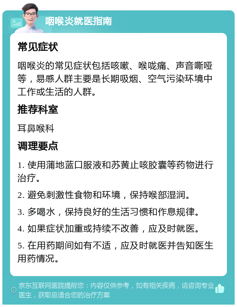 咽喉炎就医指南 常见症状 咽喉炎的常见症状包括咳嗽、喉咙痛、声音嘶哑等，易感人群主要是长期吸烟、空气污染环境中工作或生活的人群。 推荐科室 耳鼻喉科 调理要点 1. 使用蒲地蓝口服液和苏黄止咳胶囊等药物进行治疗。 2. 避免刺激性食物和环境，保持喉部湿润。 3. 多喝水，保持良好的生活习惯和作息规律。 4. 如果症状加重或持续不改善，应及时就医。 5. 在用药期间如有不适，应及时就医并告知医生用药情况。