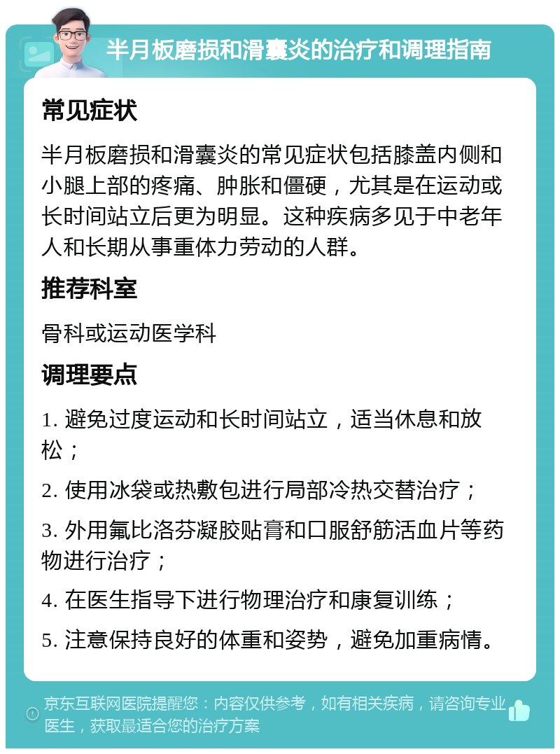 半月板磨损和滑囊炎的治疗和调理指南 常见症状 半月板磨损和滑囊炎的常见症状包括膝盖内侧和小腿上部的疼痛、肿胀和僵硬，尤其是在运动或长时间站立后更为明显。这种疾病多见于中老年人和长期从事重体力劳动的人群。 推荐科室 骨科或运动医学科 调理要点 1. 避免过度运动和长时间站立，适当休息和放松； 2. 使用冰袋或热敷包进行局部冷热交替治疗； 3. 外用氟比洛芬凝胶贴膏和口服舒筋活血片等药物进行治疗； 4. 在医生指导下进行物理治疗和康复训练； 5. 注意保持良好的体重和姿势，避免加重病情。