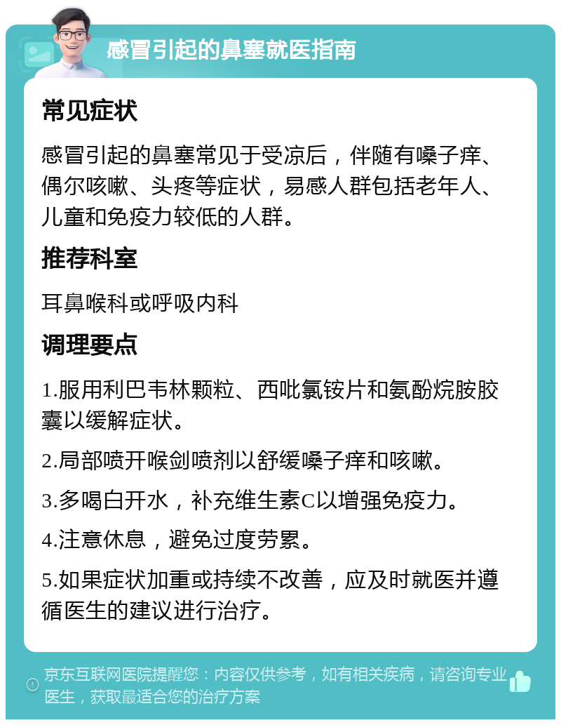 感冒引起的鼻塞就医指南 常见症状 感冒引起的鼻塞常见于受凉后，伴随有嗓子痒、偶尔咳嗽、头疼等症状，易感人群包括老年人、儿童和免疫力较低的人群。 推荐科室 耳鼻喉科或呼吸内科 调理要点 1.服用利巴韦林颗粒、西吡氯铵片和氨酚烷胺胶囊以缓解症状。 2.局部喷开喉剑喷剂以舒缓嗓子痒和咳嗽。 3.多喝白开水，补充维生素C以增强免疫力。 4.注意休息，避免过度劳累。 5.如果症状加重或持续不改善，应及时就医并遵循医生的建议进行治疗。