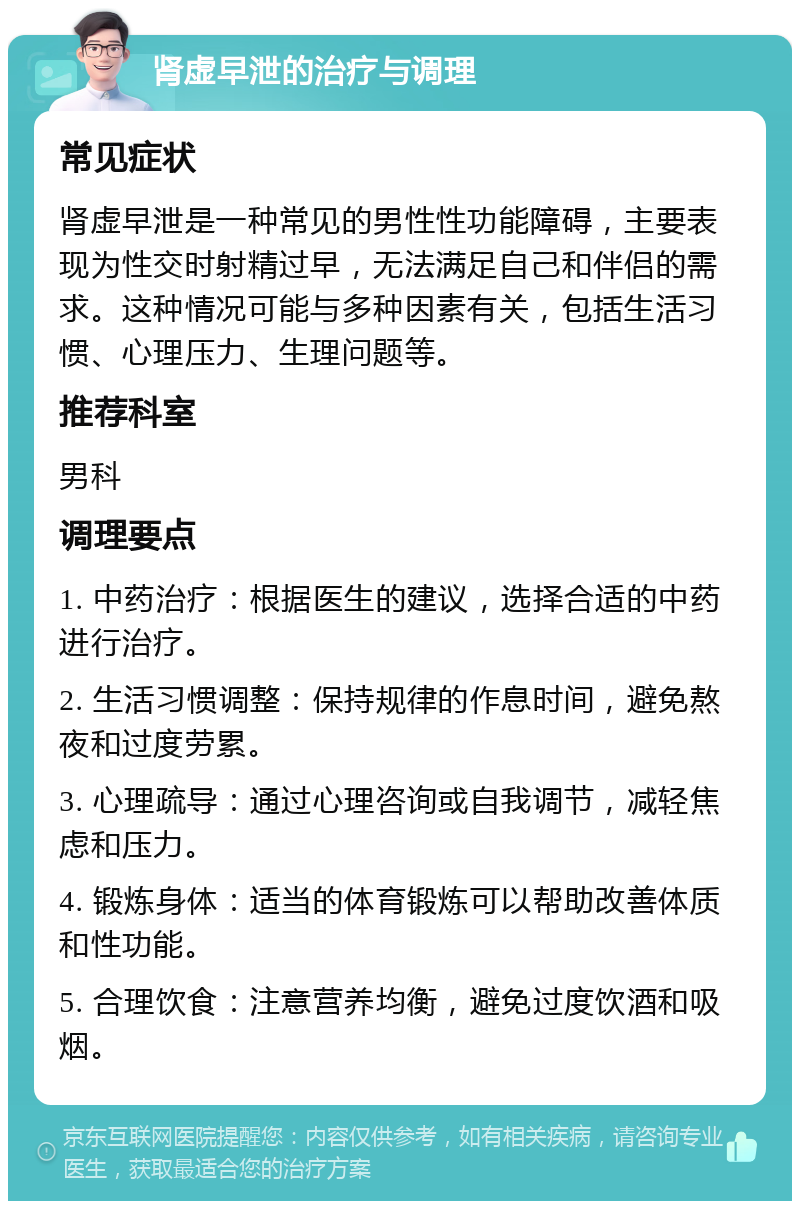 肾虚早泄的治疗与调理 常见症状 肾虚早泄是一种常见的男性性功能障碍，主要表现为性交时射精过早，无法满足自己和伴侣的需求。这种情况可能与多种因素有关，包括生活习惯、心理压力、生理问题等。 推荐科室 男科 调理要点 1. 中药治疗：根据医生的建议，选择合适的中药进行治疗。 2. 生活习惯调整：保持规律的作息时间，避免熬夜和过度劳累。 3. 心理疏导：通过心理咨询或自我调节，减轻焦虑和压力。 4. 锻炼身体：适当的体育锻炼可以帮助改善体质和性功能。 5. 合理饮食：注意营养均衡，避免过度饮酒和吸烟。