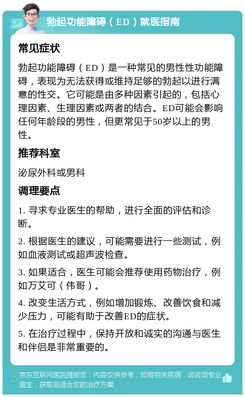 勃起功能障碍（ED）就医指南 常见症状 勃起功能障碍（ED）是一种常见的男性性功能障碍，表现为无法获得或维持足够的勃起以进行满意的性交。它可能是由多种因素引起的，包括心理因素、生理因素或两者的结合。ED可能会影响任何年龄段的男性，但更常见于50岁以上的男性。 推荐科室 泌尿外科或男科 调理要点 1. 寻求专业医生的帮助，进行全面的评估和诊断。 2. 根据医生的建议，可能需要进行一些测试，例如血液测试或超声波检查。 3. 如果适合，医生可能会推荐使用药物治疗，例如万艾可（伟哥）。 4. 改变生活方式，例如增加锻炼、改善饮食和减少压力，可能有助于改善ED的症状。 5. 在治疗过程中，保持开放和诚实的沟通与医生和伴侣是非常重要的。