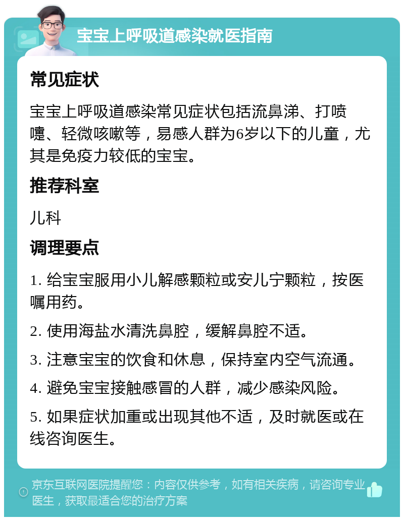 宝宝上呼吸道感染就医指南 常见症状 宝宝上呼吸道感染常见症状包括流鼻涕、打喷嚏、轻微咳嗽等，易感人群为6岁以下的儿童，尤其是免疫力较低的宝宝。 推荐科室 儿科 调理要点 1. 给宝宝服用小儿解感颗粒或安儿宁颗粒，按医嘱用药。 2. 使用海盐水清洗鼻腔，缓解鼻腔不适。 3. 注意宝宝的饮食和休息，保持室内空气流通。 4. 避免宝宝接触感冒的人群，减少感染风险。 5. 如果症状加重或出现其他不适，及时就医或在线咨询医生。