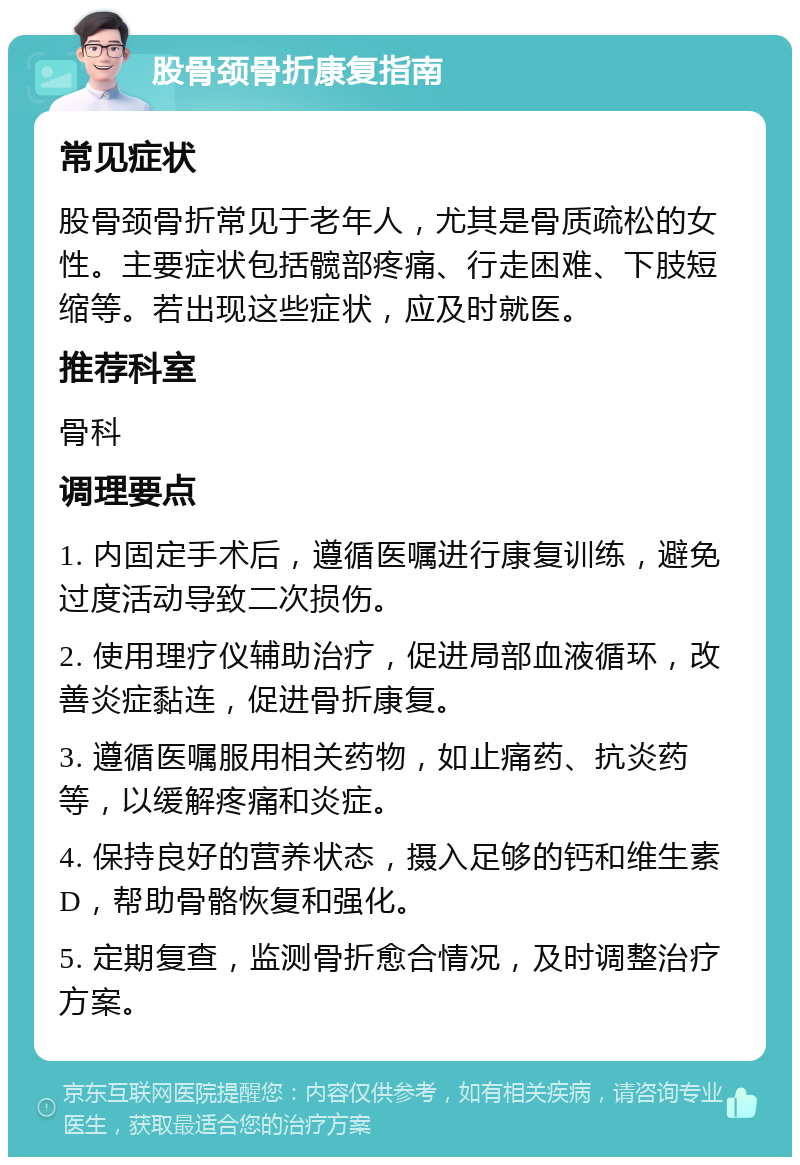 股骨颈骨折康复指南 常见症状 股骨颈骨折常见于老年人，尤其是骨质疏松的女性。主要症状包括髋部疼痛、行走困难、下肢短缩等。若出现这些症状，应及时就医。 推荐科室 骨科 调理要点 1. 内固定手术后，遵循医嘱进行康复训练，避免过度活动导致二次损伤。 2. 使用理疗仪辅助治疗，促进局部血液循环，改善炎症黏连，促进骨折康复。 3. 遵循医嘱服用相关药物，如止痛药、抗炎药等，以缓解疼痛和炎症。 4. 保持良好的营养状态，摄入足够的钙和维生素D，帮助骨骼恢复和强化。 5. 定期复查，监测骨折愈合情况，及时调整治疗方案。