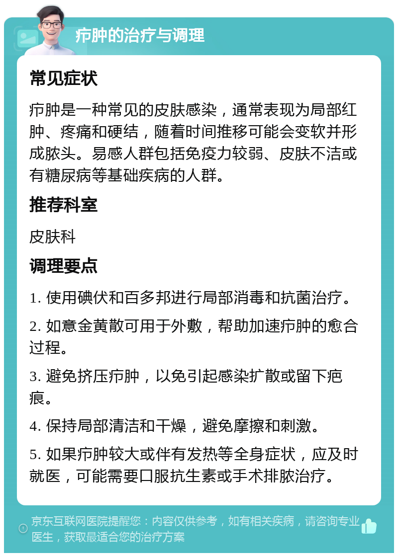 疖肿的治疗与调理 常见症状 疖肿是一种常见的皮肤感染，通常表现为局部红肿、疼痛和硬结，随着时间推移可能会变软并形成脓头。易感人群包括免疫力较弱、皮肤不洁或有糖尿病等基础疾病的人群。 推荐科室 皮肤科 调理要点 1. 使用碘伏和百多邦进行局部消毒和抗菌治疗。 2. 如意金黄散可用于外敷，帮助加速疖肿的愈合过程。 3. 避免挤压疖肿，以免引起感染扩散或留下疤痕。 4. 保持局部清洁和干燥，避免摩擦和刺激。 5. 如果疖肿较大或伴有发热等全身症状，应及时就医，可能需要口服抗生素或手术排脓治疗。