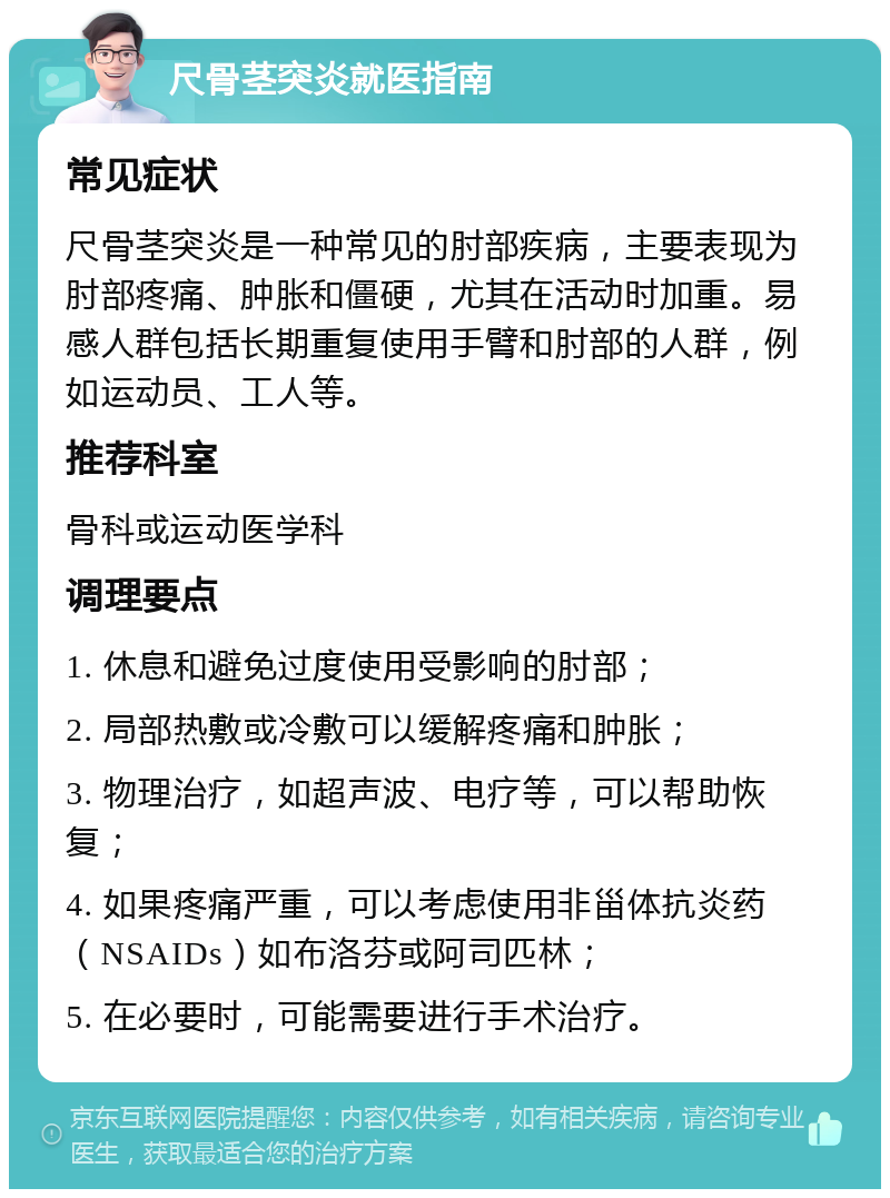 尺骨茎突炎就医指南 常见症状 尺骨茎突炎是一种常见的肘部疾病，主要表现为肘部疼痛、肿胀和僵硬，尤其在活动时加重。易感人群包括长期重复使用手臂和肘部的人群，例如运动员、工人等。 推荐科室 骨科或运动医学科 调理要点 1. 休息和避免过度使用受影响的肘部； 2. 局部热敷或冷敷可以缓解疼痛和肿胀； 3. 物理治疗，如超声波、电疗等，可以帮助恢复； 4. 如果疼痛严重，可以考虑使用非甾体抗炎药（NSAIDs）如布洛芬或阿司匹林； 5. 在必要时，可能需要进行手术治疗。