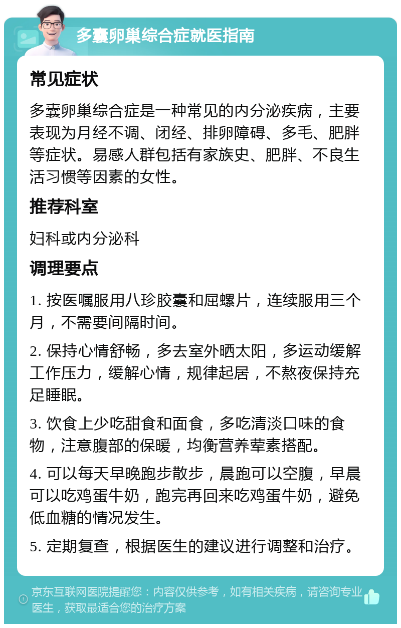 多囊卵巢综合症就医指南 常见症状 多囊卵巢综合症是一种常见的内分泌疾病，主要表现为月经不调、闭经、排卵障碍、多毛、肥胖等症状。易感人群包括有家族史、肥胖、不良生活习惯等因素的女性。 推荐科室 妇科或内分泌科 调理要点 1. 按医嘱服用八珍胶囊和屈螺片，连续服用三个月，不需要间隔时间。 2. 保持心情舒畅，多去室外晒太阳，多运动缓解工作压力，缓解心情，规律起居，不熬夜保持充足睡眠。 3. 饮食上少吃甜食和面食，多吃清淡口味的食物，注意腹部的保暖，均衡营养荤素搭配。 4. 可以每天早晚跑步散步，晨跑可以空腹，早晨可以吃鸡蛋牛奶，跑完再回来吃鸡蛋牛奶，避免低血糖的情况发生。 5. 定期复查，根据医生的建议进行调整和治疗。