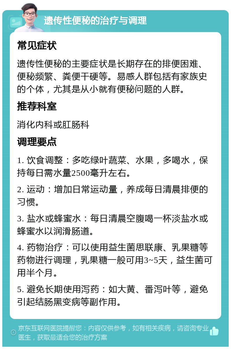 遗传性便秘的治疗与调理 常见症状 遗传性便秘的主要症状是长期存在的排便困难、便秘频繁、粪便干硬等。易感人群包括有家族史的个体，尤其是从小就有便秘问题的人群。 推荐科室 消化内科或肛肠科 调理要点 1. 饮食调整：多吃绿叶蔬菜、水果，多喝水，保持每日需水量2500毫升左右。 2. 运动：增加日常运动量，养成每日清晨排便的习惯。 3. 盐水或蜂蜜水：每日清晨空腹喝一杯淡盐水或蜂蜜水以润滑肠道。 4. 药物治疗：可以使用益生菌思联康、乳果糖等药物进行调理，乳果糖一般可用3~5天，益生菌可用半个月。 5. 避免长期使用泻药：如大黄、番泻叶等，避免引起结肠黑变病等副作用。