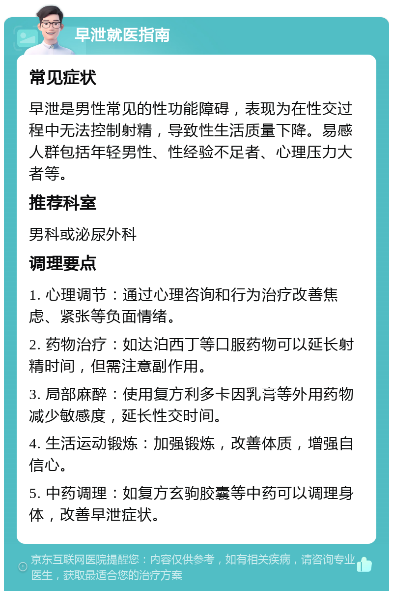 早泄就医指南 常见症状 早泄是男性常见的性功能障碍，表现为在性交过程中无法控制射精，导致性生活质量下降。易感人群包括年轻男性、性经验不足者、心理压力大者等。 推荐科室 男科或泌尿外科 调理要点 1. 心理调节：通过心理咨询和行为治疗改善焦虑、紧张等负面情绪。 2. 药物治疗：如达泊西丁等口服药物可以延长射精时间，但需注意副作用。 3. 局部麻醉：使用复方利多卡因乳膏等外用药物减少敏感度，延长性交时间。 4. 生活运动锻炼：加强锻炼，改善体质，增强自信心。 5. 中药调理：如复方玄驹胶囊等中药可以调理身体，改善早泄症状。