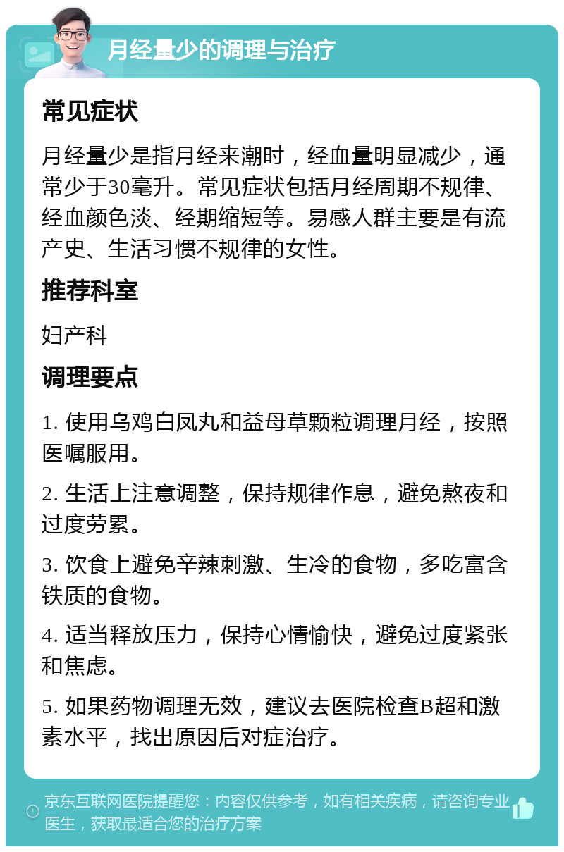 月经量少的调理与治疗 常见症状 月经量少是指月经来潮时，经血量明显减少，通常少于30毫升。常见症状包括月经周期不规律、经血颜色淡、经期缩短等。易感人群主要是有流产史、生活习惯不规律的女性。 推荐科室 妇产科 调理要点 1. 使用乌鸡白凤丸和益母草颗粒调理月经，按照医嘱服用。 2. 生活上注意调整，保持规律作息，避免熬夜和过度劳累。 3. 饮食上避免辛辣刺激、生冷的食物，多吃富含铁质的食物。 4. 适当释放压力，保持心情愉快，避免过度紧张和焦虑。 5. 如果药物调理无效，建议去医院检查B超和激素水平，找出原因后对症治疗。