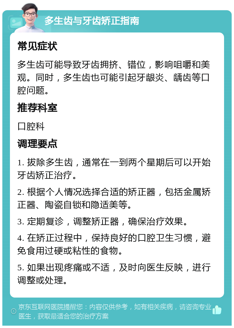 多生齿与牙齿矫正指南 常见症状 多生齿可能导致牙齿拥挤、错位，影响咀嚼和美观。同时，多生齿也可能引起牙龈炎、龋齿等口腔问题。 推荐科室 口腔科 调理要点 1. 拔除多生齿，通常在一到两个星期后可以开始牙齿矫正治疗。 2. 根据个人情况选择合适的矫正器，包括金属矫正器、陶瓷自锁和隐适美等。 3. 定期复诊，调整矫正器，确保治疗效果。 4. 在矫正过程中，保持良好的口腔卫生习惯，避免食用过硬或粘性的食物。 5. 如果出现疼痛或不适，及时向医生反映，进行调整或处理。