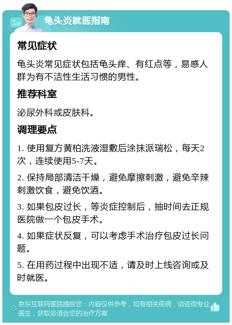 龟头炎就医指南 常见症状 龟头炎常见症状包括龟头痒、有红点等，易感人群为有不洁性生活习惯的男性。 推荐科室 泌尿外科或皮肤科。 调理要点 1. 使用复方黄柏洗液湿敷后涂抹派瑞松，每天2次，连续使用5-7天。 2. 保持局部清洁干燥，避免摩擦刺激，避免辛辣刺激饮食，避免饮酒。 3. 如果包皮过长，等炎症控制后，抽时间去正规医院做一个包皮手术。 4. 如果症状反复，可以考虑手术治疗包皮过长问题。 5. 在用药过程中出现不适，请及时上线咨询或及时就医。