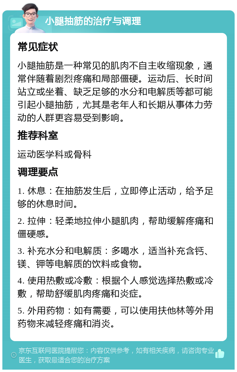 小腿抽筋的治疗与调理 常见症状 小腿抽筋是一种常见的肌肉不自主收缩现象，通常伴随着剧烈疼痛和局部僵硬。运动后、长时间站立或坐着、缺乏足够的水分和电解质等都可能引起小腿抽筋，尤其是老年人和长期从事体力劳动的人群更容易受到影响。 推荐科室 运动医学科或骨科 调理要点 1. 休息：在抽筋发生后，立即停止活动，给予足够的休息时间。 2. 拉伸：轻柔地拉伸小腿肌肉，帮助缓解疼痛和僵硬感。 3. 补充水分和电解质：多喝水，适当补充含钙、镁、钾等电解质的饮料或食物。 4. 使用热敷或冷敷：根据个人感觉选择热敷或冷敷，帮助舒缓肌肉疼痛和炎症。 5. 外用药物：如有需要，可以使用扶他林等外用药物来减轻疼痛和消炎。