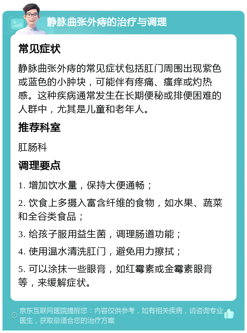 静脉曲张外痔的治疗与调理 常见症状 静脉曲张外痔的常见症状包括肛门周围出现紫色或蓝色的小肿块，可能伴有疼痛、瘙痒或灼热感。这种疾病通常发生在长期便秘或排便困难的人群中，尤其是儿童和老年人。 推荐科室 肛肠科 调理要点 1. 增加饮水量，保持大便通畅； 2. 饮食上多摄入富含纤维的食物，如水果、蔬菜和全谷类食品； 3. 给孩子服用益生菌，调理肠道功能； 4. 使用温水清洗肛门，避免用力擦拭； 5. 可以涂抹一些眼膏，如红霉素或金霉素眼膏等，来缓解症状。