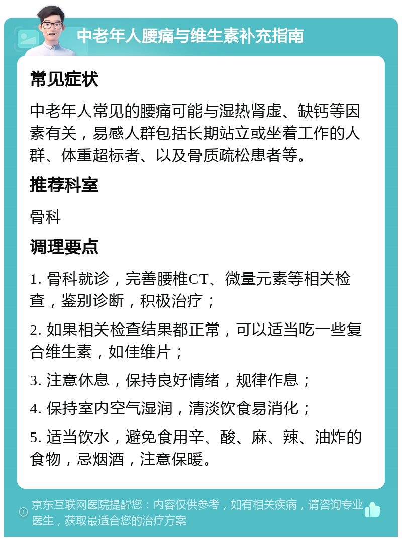 中老年人腰痛与维生素补充指南 常见症状 中老年人常见的腰痛可能与湿热肾虚、缺钙等因素有关，易感人群包括长期站立或坐着工作的人群、体重超标者、以及骨质疏松患者等。 推荐科室 骨科 调理要点 1. 骨科就诊，完善腰椎CT、微量元素等相关检查，鉴别诊断，积极治疗； 2. 如果相关检查结果都正常，可以适当吃一些复合维生素，如佳维片； 3. 注意休息，保持良好情绪，规律作息； 4. 保持室内空气湿润，清淡饮食易消化； 5. 适当饮水，避免食用辛、酸、麻、辣、油炸的食物，忌烟酒，注意保暖。