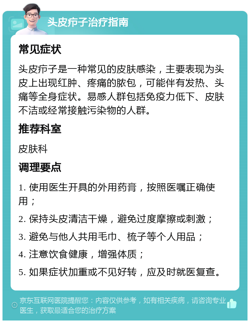 头皮疖子治疗指南 常见症状 头皮疖子是一种常见的皮肤感染，主要表现为头皮上出现红肿、疼痛的脓包，可能伴有发热、头痛等全身症状。易感人群包括免疫力低下、皮肤不洁或经常接触污染物的人群。 推荐科室 皮肤科 调理要点 1. 使用医生开具的外用药膏，按照医嘱正确使用； 2. 保持头皮清洁干燥，避免过度摩擦或刺激； 3. 避免与他人共用毛巾、梳子等个人用品； 4. 注意饮食健康，增强体质； 5. 如果症状加重或不见好转，应及时就医复查。