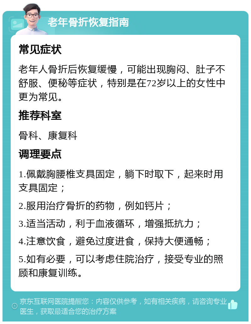 老年骨折恢复指南 常见症状 老年人骨折后恢复缓慢，可能出现胸闷、肚子不舒服、便秘等症状，特别是在72岁以上的女性中更为常见。 推荐科室 骨科、康复科 调理要点 1.佩戴胸腰椎支具固定，躺下时取下，起来时用支具固定； 2.服用治疗骨折的药物，例如钙片； 3.适当活动，利于血液循环，增强抵抗力； 4.注意饮食，避免过度进食，保持大便通畅； 5.如有必要，可以考虑住院治疗，接受专业的照顾和康复训练。