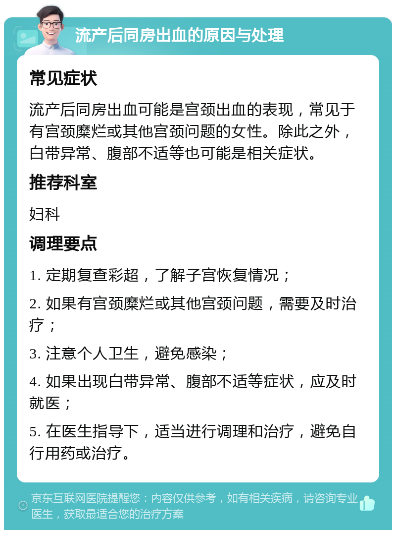 流产后同房出血的原因与处理 常见症状 流产后同房出血可能是宫颈出血的表现，常见于有宫颈糜烂或其他宫颈问题的女性。除此之外，白带异常、腹部不适等也可能是相关症状。 推荐科室 妇科 调理要点 1. 定期复查彩超，了解子宫恢复情况； 2. 如果有宫颈糜烂或其他宫颈问题，需要及时治疗； 3. 注意个人卫生，避免感染； 4. 如果出现白带异常、腹部不适等症状，应及时就医； 5. 在医生指导下，适当进行调理和治疗，避免自行用药或治疗。