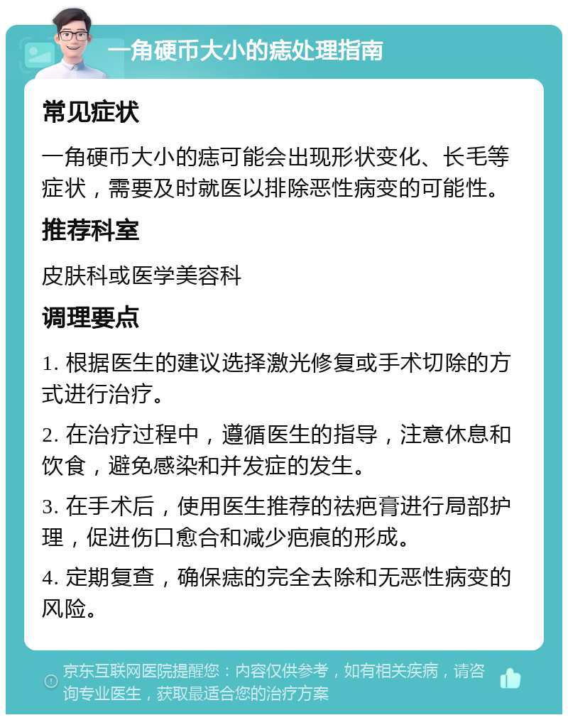 一角硬币大小的痣处理指南 常见症状 一角硬币大小的痣可能会出现形状变化、长毛等症状，需要及时就医以排除恶性病变的可能性。 推荐科室 皮肤科或医学美容科 调理要点 1. 根据医生的建议选择激光修复或手术切除的方式进行治疗。 2. 在治疗过程中，遵循医生的指导，注意休息和饮食，避免感染和并发症的发生。 3. 在手术后，使用医生推荐的祛疤膏进行局部护理，促进伤口愈合和减少疤痕的形成。 4. 定期复查，确保痣的完全去除和无恶性病变的风险。