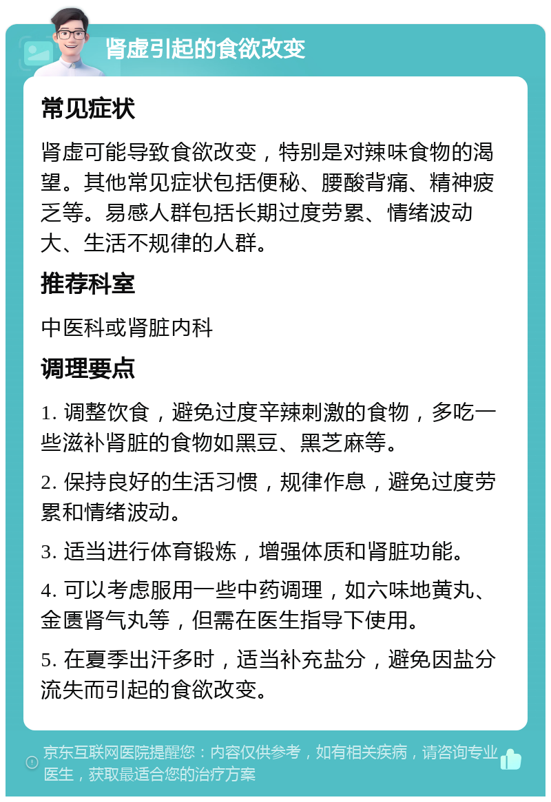 肾虚引起的食欲改变 常见症状 肾虚可能导致食欲改变，特别是对辣味食物的渴望。其他常见症状包括便秘、腰酸背痛、精神疲乏等。易感人群包括长期过度劳累、情绪波动大、生活不规律的人群。 推荐科室 中医科或肾脏内科 调理要点 1. 调整饮食，避免过度辛辣刺激的食物，多吃一些滋补肾脏的食物如黑豆、黑芝麻等。 2. 保持良好的生活习惯，规律作息，避免过度劳累和情绪波动。 3. 适当进行体育锻炼，增强体质和肾脏功能。 4. 可以考虑服用一些中药调理，如六味地黄丸、金匮肾气丸等，但需在医生指导下使用。 5. 在夏季出汗多时，适当补充盐分，避免因盐分流失而引起的食欲改变。