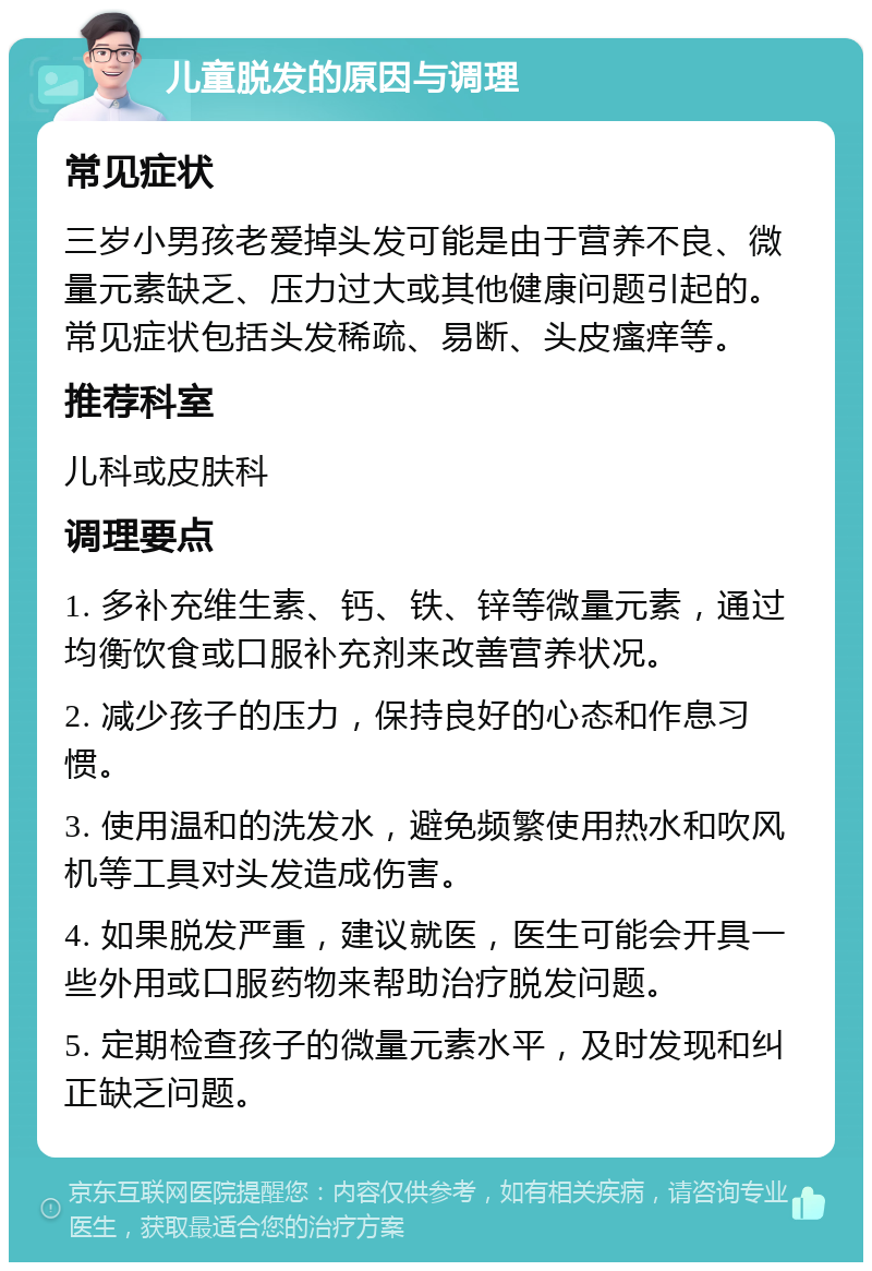 儿童脱发的原因与调理 常见症状 三岁小男孩老爱掉头发可能是由于营养不良、微量元素缺乏、压力过大或其他健康问题引起的。常见症状包括头发稀疏、易断、头皮瘙痒等。 推荐科室 儿科或皮肤科 调理要点 1. 多补充维生素、钙、铁、锌等微量元素，通过均衡饮食或口服补充剂来改善营养状况。 2. 减少孩子的压力，保持良好的心态和作息习惯。 3. 使用温和的洗发水，避免频繁使用热水和吹风机等工具对头发造成伤害。 4. 如果脱发严重，建议就医，医生可能会开具一些外用或口服药物来帮助治疗脱发问题。 5. 定期检查孩子的微量元素水平，及时发现和纠正缺乏问题。