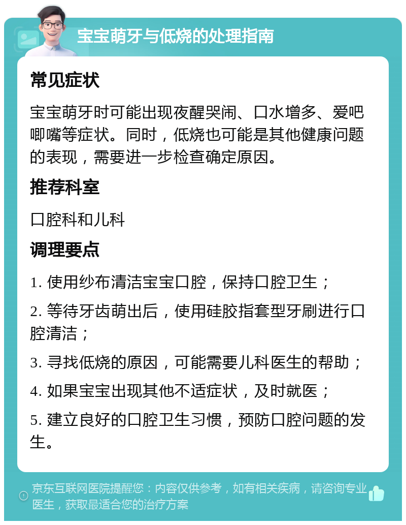 宝宝萌牙与低烧的处理指南 常见症状 宝宝萌牙时可能出现夜醒哭闹、口水增多、爱吧唧嘴等症状。同时，低烧也可能是其他健康问题的表现，需要进一步检查确定原因。 推荐科室 口腔科和儿科 调理要点 1. 使用纱布清洁宝宝口腔，保持口腔卫生； 2. 等待牙齿萌出后，使用硅胶指套型牙刷进行口腔清洁； 3. 寻找低烧的原因，可能需要儿科医生的帮助； 4. 如果宝宝出现其他不适症状，及时就医； 5. 建立良好的口腔卫生习惯，预防口腔问题的发生。